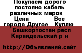 Покупаем дорого постояно кабель различных марок  › Цена ­ 60 000 - Все города Другое » Куплю   . Башкортостан респ.,Караидельский р-н